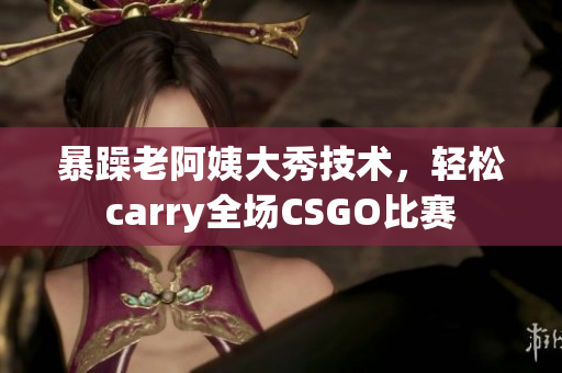 暴躁老阿姨大秀技术，轻松carry全场CSGO比赛