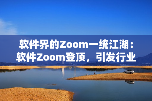 软件界的Zoom一统江湖：软件Zoom登顶，引发行业变革