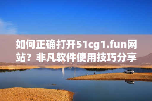 如何正确打开51cg1.fun网站？非凡软件使用技巧分享