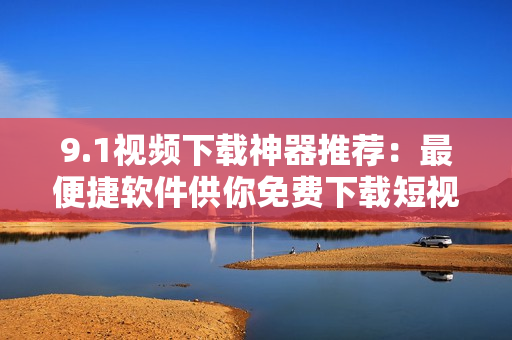 9.1视频下载神器推荐：最便捷软件供你免费下载短视频