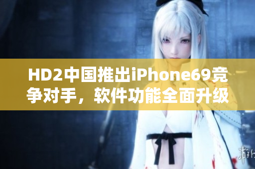 HD2中国推出iPhone69竞争对手，软件功能全面升级