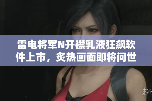 雷电将军N开襟乳液狂飙软件上市，炙热画面即将问世