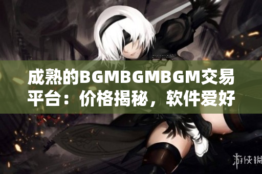 成熟的BGMBGMBGM交易平台：价格揭秘，软件爱好者必知