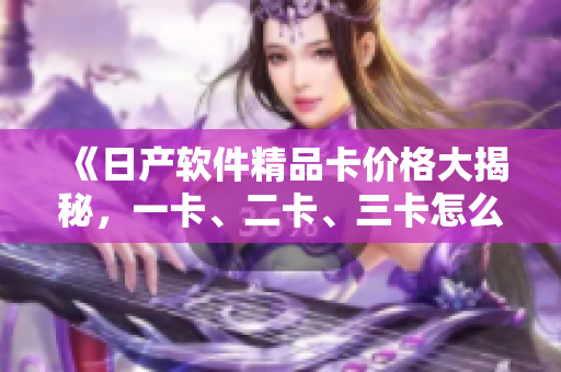 《日产软件精品卡价格大揭秘，一卡、二卡、三卡怎么选？》