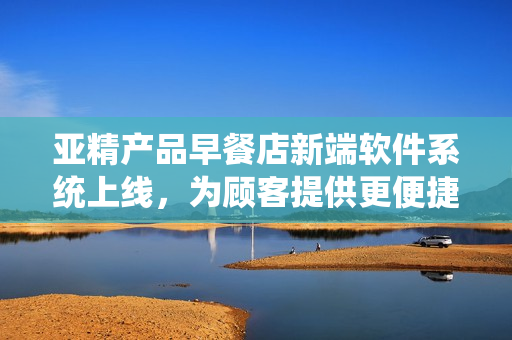 亚精产品早餐店新端软件系统上线，为顾客提供更便捷点餐体验