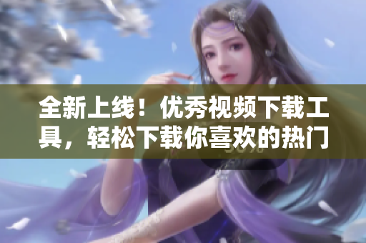 全新上线！优秀视频下载工具，轻松下载你喜欢的热门短视频