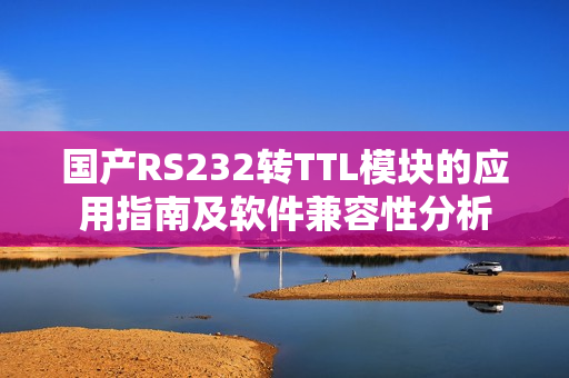国产RS232转TTL模块的应用指南及软件兼容性分析