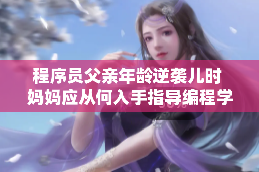 程序员父亲年龄逆袭儿时 妈妈应从何入手指导编程学习。