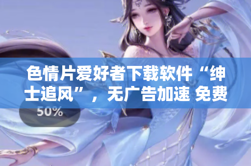 色情片爱好者下载软件“绅士追风”，无广告加速 免费流畅观影【最新版本】