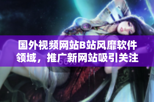 国外视频网站B站风靡软件领域，推广新网站吸引关注