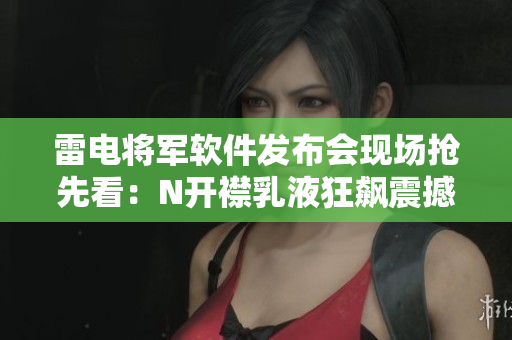 雷电将军软件发布会现场抢先看：N开襟乳液狂飙震撼！