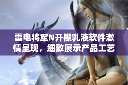 雷电将军N开襟乳液软件激情呈现，细致展示产品工艺与特性全方位解读