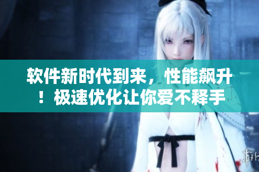 软件新时代到来，性能飙升！极速优化让你爱不释手
