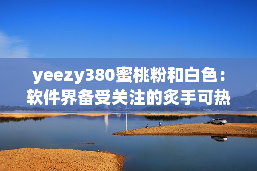 yeezy380蜜桃粉和白色：软件界备受关注的炙手可热款！