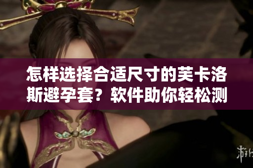 怎样选择合适尺寸的芙卡洛斯避孕套？软件助你轻松测量，让安全无忧！