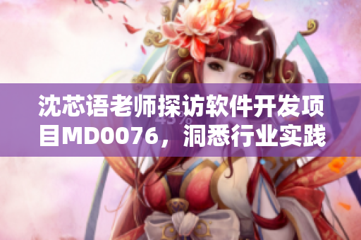 沈芯语老师探访软件开发项目MD0076，洞悉行业实践