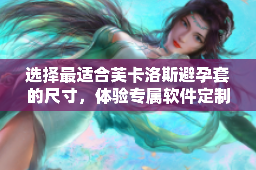 选择最适合芙卡洛斯避孕套的尺寸，体验专属软件定制！