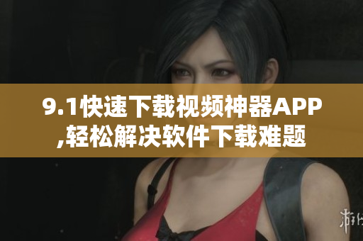 9.1快速下载视频神器APP,轻松解决软件下载难题