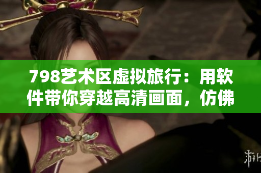 798艺术区虚拟旅行：用软件带你穿越高清画面，仿佛置身其中
