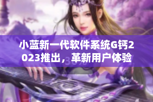 小蓝新一代软件系统G钙2023推出，革新用户体验