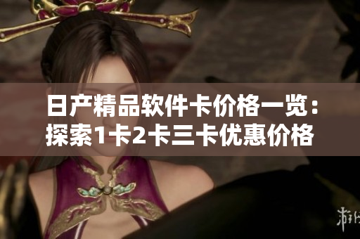 日产精品软件卡价格一览：探索1卡2卡三卡优惠价格