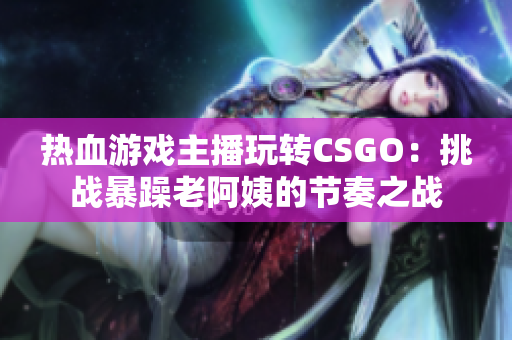 热血游戏主播玩转CSGO：挑战暴躁老阿姨的节奏之战