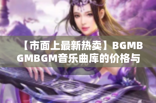 【市面上最新热卖】BGMBGMBGM音乐曲库的价格与评测总结