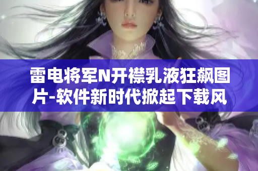 雷电将军N开襟乳液狂飙图片-软件新时代掀起下载风潮