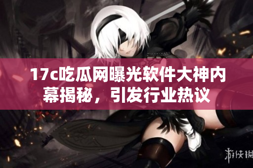 17c吃瓜网曝光软件大神内幕揭秘，引发行业热议