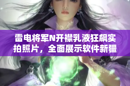 雷电将军N开襟乳液狂飙实拍照片，全面展示软件新疆域的震撼力量