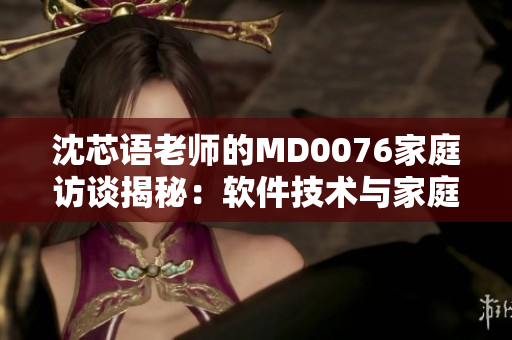 沈芯语老师的MD0076家庭访谈揭秘：软件技术与家庭教育的结合