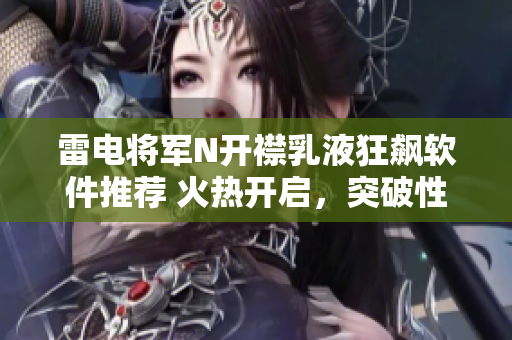 雷电将军N开襟乳液狂飙软件推荐 火热开启，突破性新体验