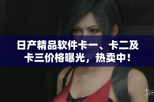 日产精品软件卡一、卡二及卡三价格曝光，热卖中！