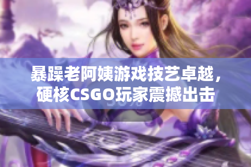 暴躁老阿姨游戏技艺卓越，硬核CSGO玩家震撼出击