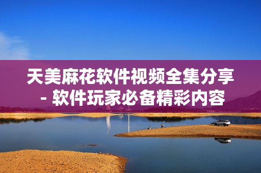 天美麻花软件视频全集分享 - 软件玩家必备精彩内容
