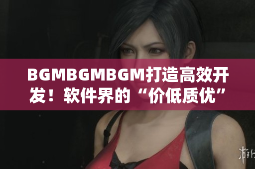BGMBGMBGM打造高效开发！软件界的“价低质优”新宠！