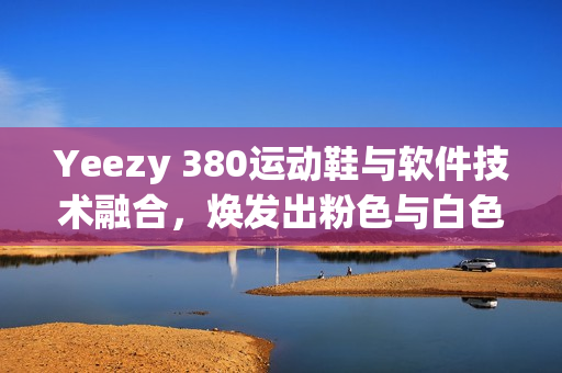 Yeezy 380运动鞋与软件技术融合，焕发出粉色与白色的革新力量
