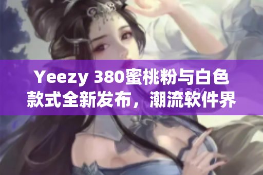 Yeezy 380蜜桃粉与白色款式全新发布，潮流软件界最新趋势揭秘