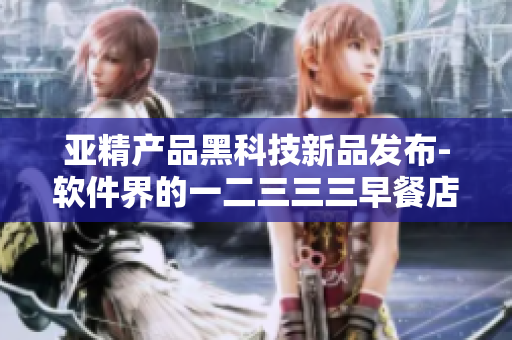 亚精产品黑科技新品发布-软件界的一二三三三早餐店