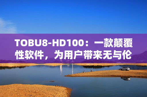 TOBU8-HD100：一款颠覆性软件，为用户带来无与伦比的体验