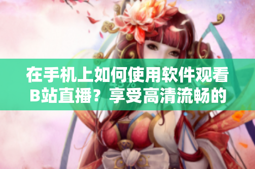在手机上如何使用软件观看B站直播？享受高清流畅的直播体验！