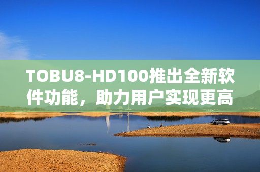 TOBU8-HD100推出全新软件功能，助力用户实现更高效工作