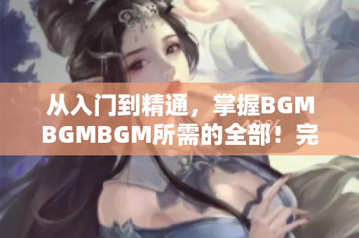 从入门到精通，掌握BGMBGMBGM所需的全部！完整价格披露！