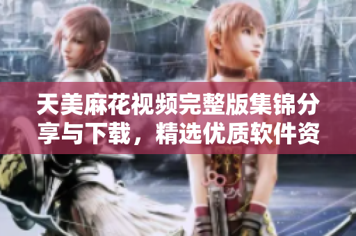 天美麻花视频完整版集锦分享与下载，精选优质软件资源展示