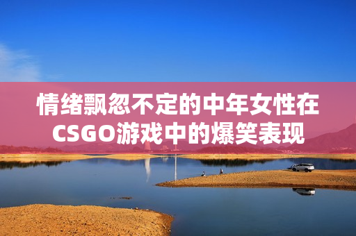 情绪飘忽不定的中年女性在CSGO游戏中的爆笑表现