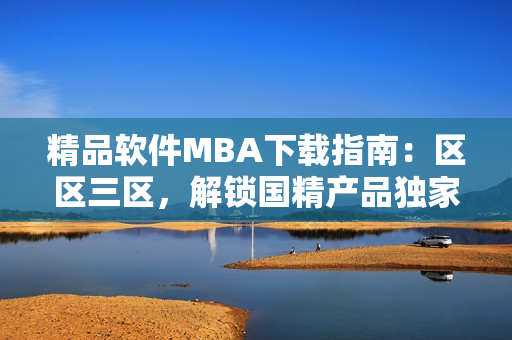 精品软件MBA下载指南：区区三区，解锁国精产品独家技术 ！