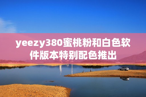 yeezy380蜜桃粉和白色软件版本特别配色推出