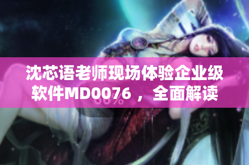 沈芯语老师现场体验企业级软件MD0076 ，全面解读使用实况