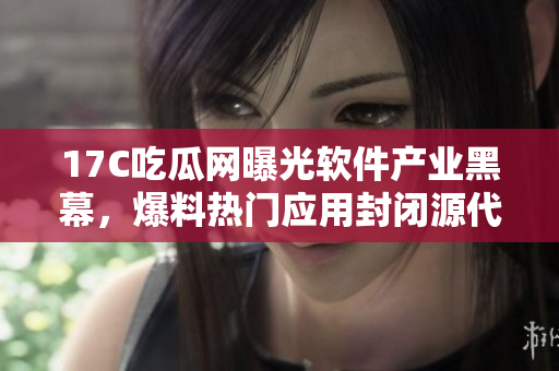 17C吃瓜网曝光软件产业黑幕，爆料热门应用封闭源代码黑料