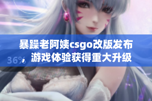 暴躁老阿姨csgo改版发布，游戏体验获得重大升级